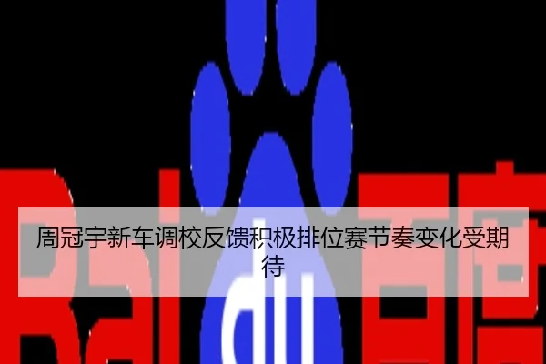 周冠宇新车调校反馈积极排位赛节奏变化受期待