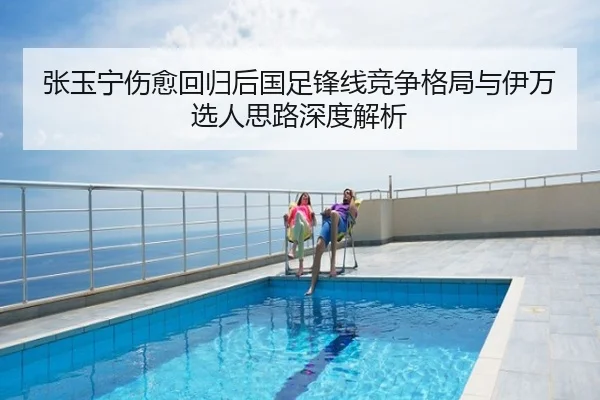 张玉宁伤愈回归后国足锋线竞争格局与伊万选人思路深度解析