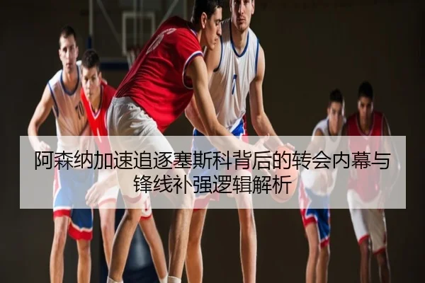 阿森纳加速追逐塞斯科背后的转会内幕与锋线补强逻辑解析