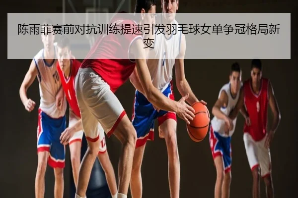 陈雨菲赛前对抗训练提速引发羽毛球女单争冠格局新变