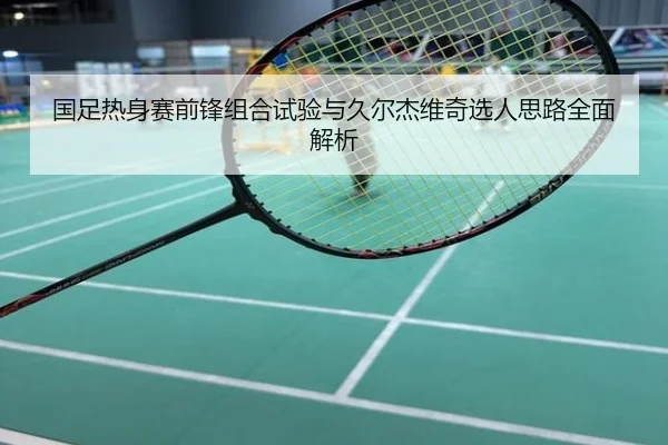 国足热身赛前锋组合试验与久尔杰维奇选人思路全面解析